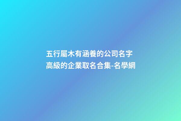 五行屬木有涵養的公司名字 高級的企業取名合集-名學網-第1張-公司起名-玄機派